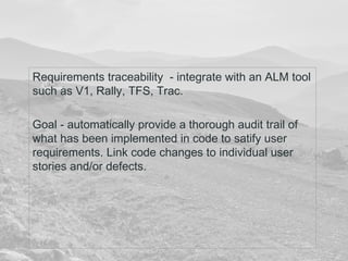 Requirements traceability - integrate with an ALM tool 
such as V1, Rally, TFS, Trac. 
Goal - automatically provide a thorough audit trail of 
what has been implemented in code to satify user 
requirements. Link code changes to individual user 
stories and/or defects. 
 