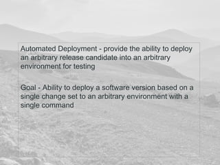 Automated Deployment - provide the ability to deploy 
an arbitrary release candidate into an arbitrary 
environment for testing 
Goal - Ability to deploy a software version based on a 
single change set to an arbitrary environment with a 
single command 
 