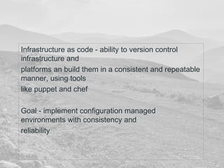 Infrastructure as code - ability to version control 
infrastructure and 
platforms an build them in a consistent and repeatable 
manner, using tools 
like puppet and chef 
Goal - implement configuration managed 
environments with consistency and 
reliability 
 