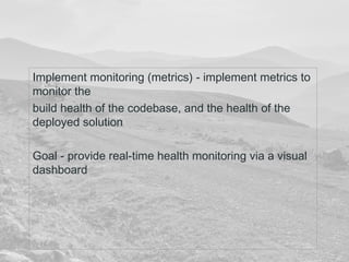 Implement monitoring (metrics) - implement metrics to 
monitor the 
build health of the codebase, and the health of the 
deployed solution 
Goal - provide real-time health monitoring via a visual 
dashboard 
 