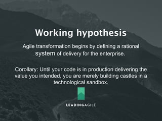 Working hypothesis 
Agile transformation begins by defining a rational 
system of delivery for the enterprise. 
Corollary: Until your code is in production delivering the 
value you intended, you are merely building castles in a 
technological sandbox. 
 
