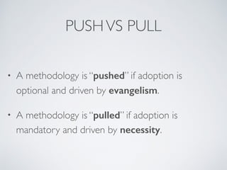 PUSHVS PULL
• A methodology is “pushed” if adoption is 
optional and driven by evangelism.
• A methodology is “pulled” if adoption is 
mandatory and driven by necessity.
 
