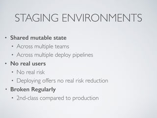 STAGING ENVIRONMENTS
• Shared mutable state
• Across multiple teams
• Across multiple deploy pipelines
• No real users
• No real risk
• Deploying offers no real risk reduction
• Broken Regularly
• 2nd-class compared to production 
 
