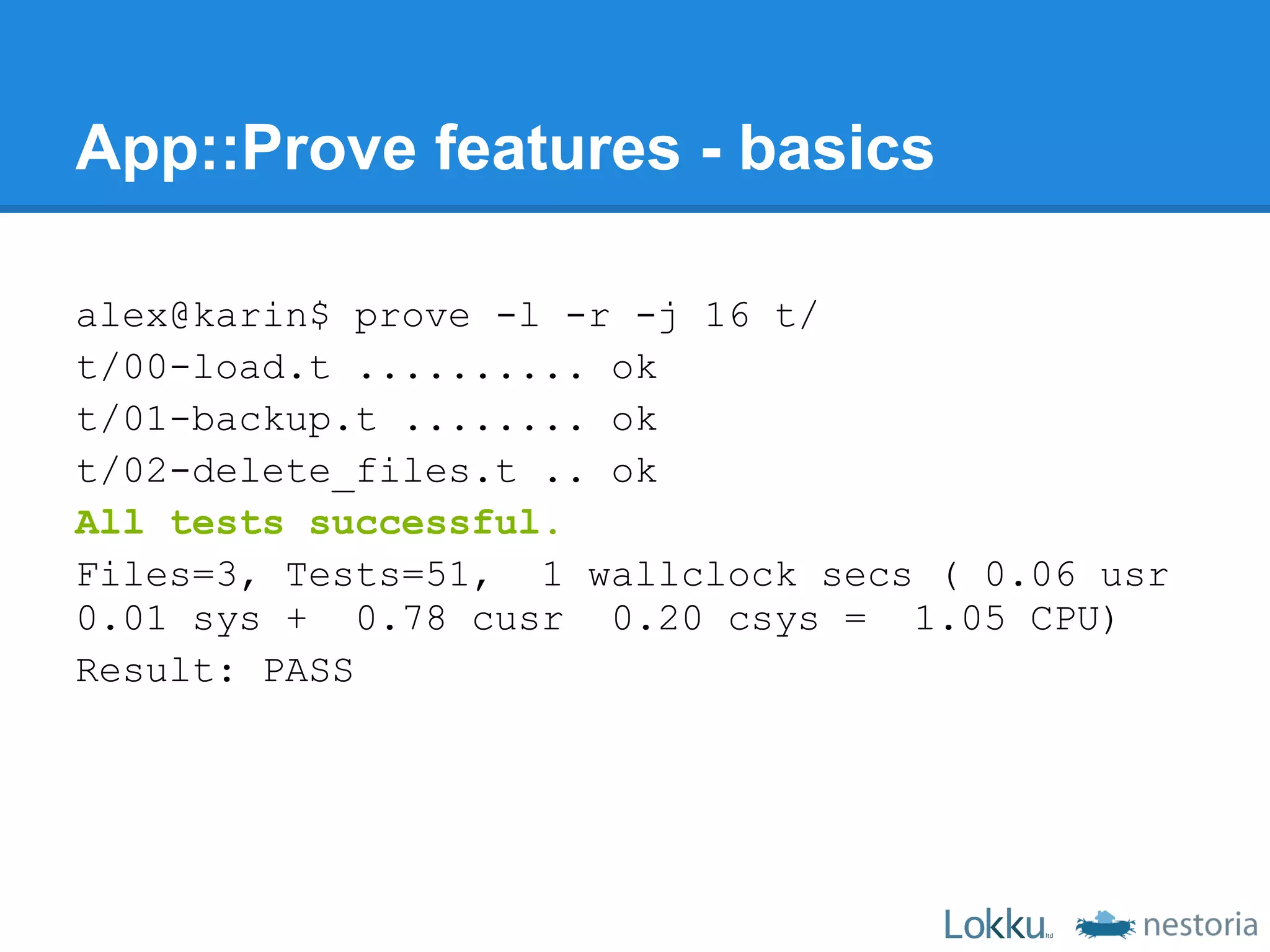 App::Prove features - basics

alex@karin$ prove -l -r -j 16 t/
t/00-load.t .......... ok
t/01-backup.t ........ ok
t/02-delete_files.t .. ok
All tests successful.
Files=3, Tests=51, 1 wallclock secs ( 0.06 usr
0.01 sys + 0.78 cusr 0.20 csys = 1.05 CPU)
Result: PASS
 