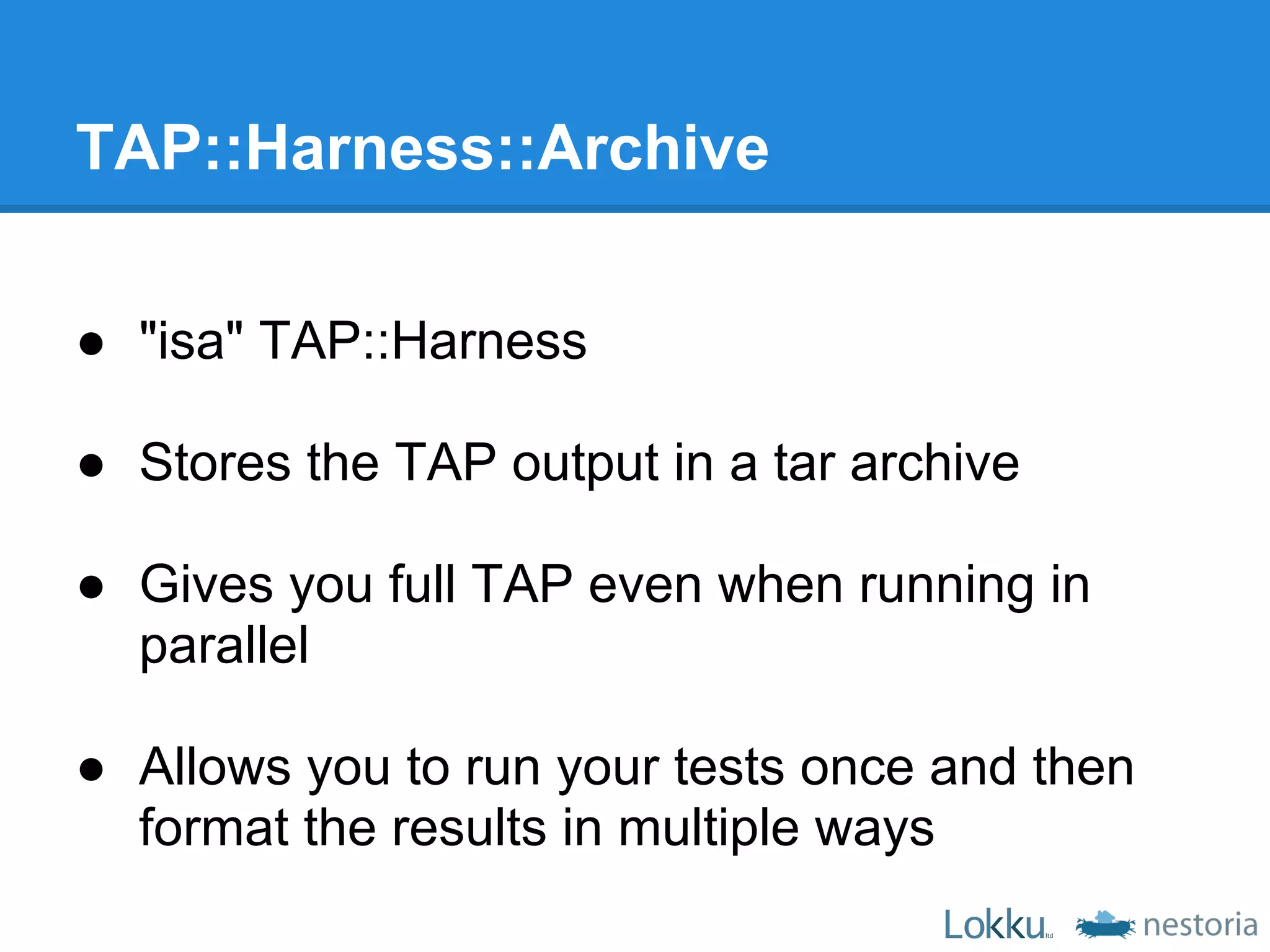 TAP::Harness::Archive

● "isa" TAP::Harness

● Stores the TAP output in a tar archive

● Gives you full TAP even when running in
  parallel

● Allows you to run your tests once and then
  format the results in multiple ways
 