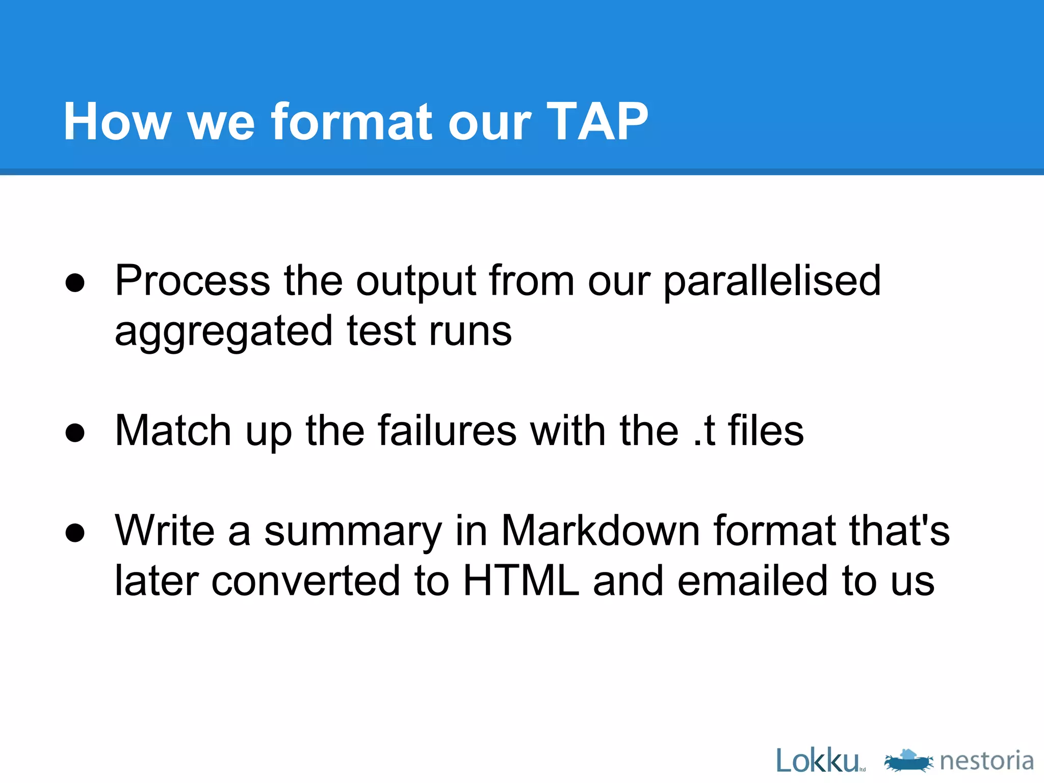 How we format our TAP

● Process the output from our parallelised
  aggregated test runs

● Match up the failures with the .t files

● Write a summary in Markdown format that's
  later converted to HTML and emailed to us
 