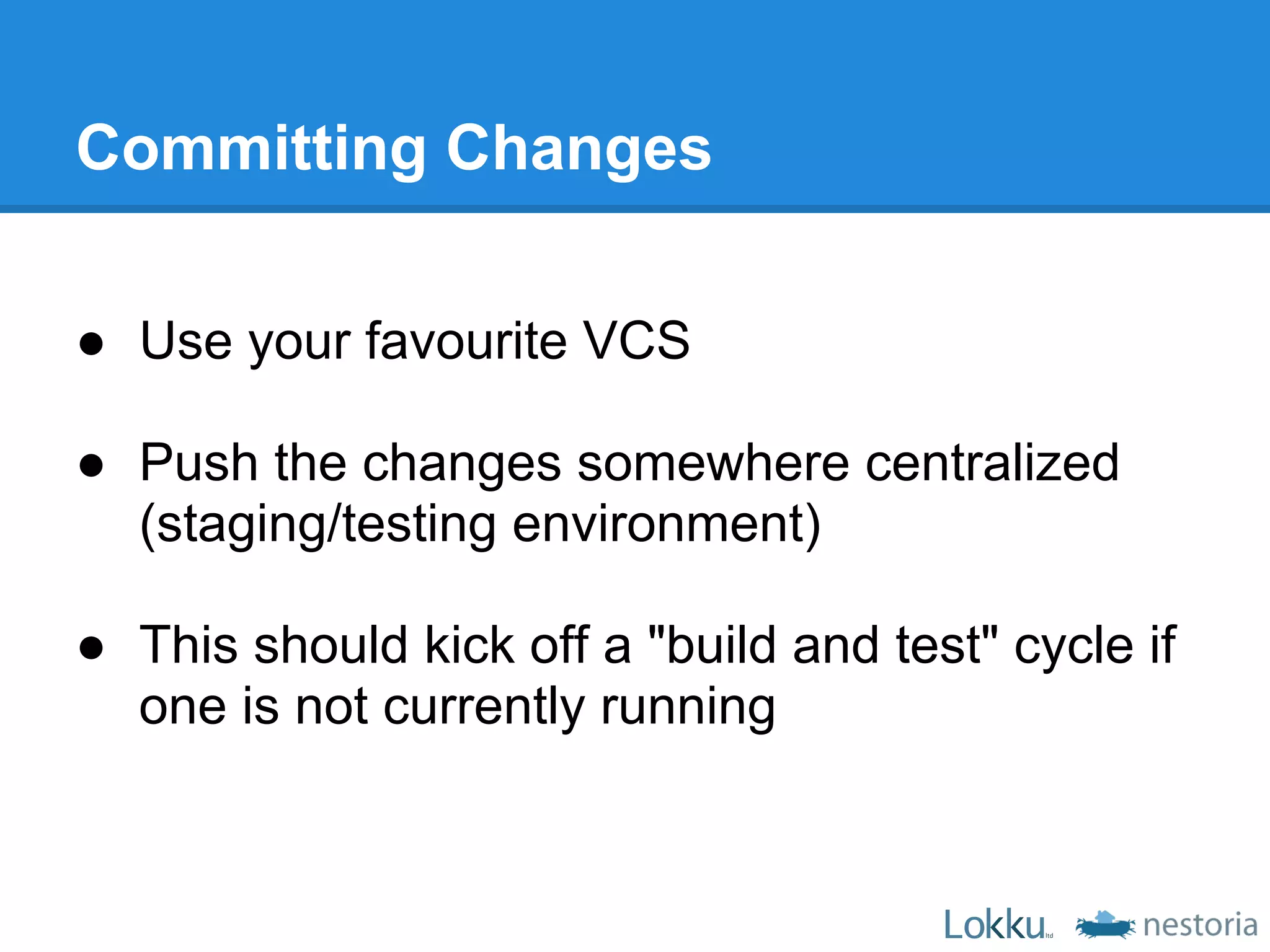 Committing Changes

● Use your favourite VCS

● Push the changes somewhere centralized
  (staging/testing environment)

● This should kick off a "build and test" cycle if
  one is not currently running
 