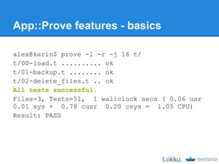 App::Prove features - basics

alex@karin$ prove -l -r -j 16 t/
t/00-load.t .......... ok
t/01-backup.t ........ ok
t/02-delete_files.t .. ok
All tests successful.
Files=3, Tests=51, 1 wallclock secs ( 0.06 usr
0.01 sys + 0.78 cusr 0.20 csys = 1.05 CPU)
Result: PASS
 