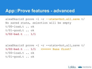 App::Prove features - advanced
alex@karin$ prove -l -r --state=hot,all,save t/
No saved state, selection will be empty
t/00-load.t .. ok
t/01-good.t .. ok
t/02-bad.t ... 1/1



alex@karin$ prove -l -r --state=hot,all,save t/
t/02-bad.t ... 1/1   <===== Runs first!
t/00-load.t .. ok
t/01-good.t .. ok
 