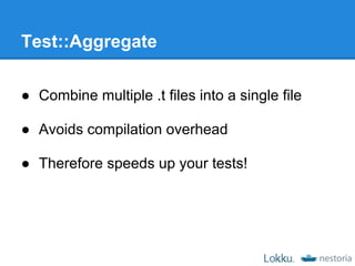 Test::Aggregate

● Combine multiple .t files into a single file

● Avoids compilation overhead

● Therefore speeds up your tests!
 