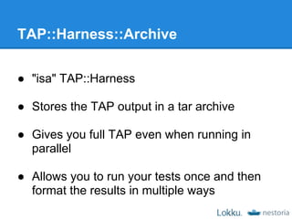 TAP::Harness::Archive

● "isa" TAP::Harness

● Stores the TAP output in a tar archive

● Gives you full TAP even when running in
  parallel

● Allows you to run your tests once and then
  format the results in multiple ways
 