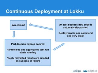 Continuous Deployment at Lokku

    svn commit                         On test success new code is
                                          automatically pushed

                                       Deployment is one command
                                             and very quick


   Perl daemon notices commit

Parallelised and aggregated test run
            starts running

Nicely formatted results are emailed
        on success or failure
 
