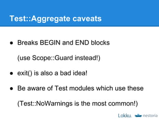 Test::Aggregate caveats

● Breaks BEGIN and END blocks

  (use Scope::Guard instead!)

● exit() is also a bad idea!

● Be aware of Test modules which use these

  (Test::NoWarnings is the most common!)
 