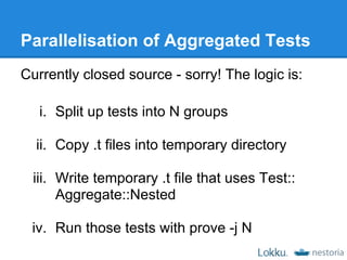 Parallelisation of Aggregated Tests
Currently closed source - sorry! The logic is:

   i. Split up tests into N groups

  ii. Copy .t files into temporary directory

  iii. Write temporary .t file that uses Test::
       Aggregate::Nested

 iv. Run those tests with prove -j N
 