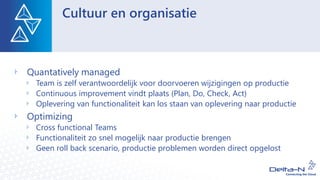 Cultuur en organisatie
Quantatively managed
Team is zelf verantwoordelijk voor doorvoeren wijzigingen op productie
Continuous improvement vindt plaats (Plan, Do, Check, Act)
Oplevering van functionaliteit kan los staan van oplevering naar productie
Optimizing
Cross functional Teams
Functionaliteit zo snel mogelijk naar productie brengen
Geen roll back scenario, productie problemen worden direct opgelost
 