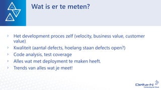Wat is er te meten?
Het development proces zelf (velocity, business value, customer
value)
Kwaliteit (aantal defects, hoelang staan defects open?)
Code analysis, test coverage
Alles wat met deployment te maken heeft.
Trends van alles wat je meet!
 