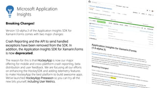 Breaking Changes!
Version 1.0-alpha.3 of the Application Insights SDK for
Xamarin.Forms comes with two major changes:
Crash Reporting and the API to send handled
exceptions have been removed from the SDK. In
addition, the Application Insights SDK for Xamarin.Forms
is now deprecated.
The reason for this is that HockeyApp is now our major
offering for mobile and cross-plattform crash reporting, beta
distribution and user feedback. We are focusing all our efforts
on enhancing the HockeySDK and adding telemetry features
to make HockeyApp the best platform to build awesome apps.
We've launched HockeyApp Preseason so you can try all the
new bits yourself, including User Metrics.
Microsoft Application
Insights
 
