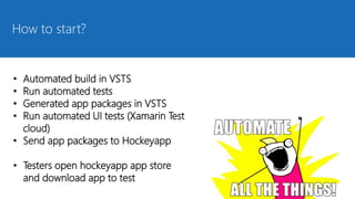 How to start?
• Automated build in VSTS
• Run automated tests
• Generated app packages in VSTS
• Run automated UI tests (Xamarin Test
cloud)
• Send app packages to Hockeyapp
• Testers open hockeyapp app store
and download app to test
 
