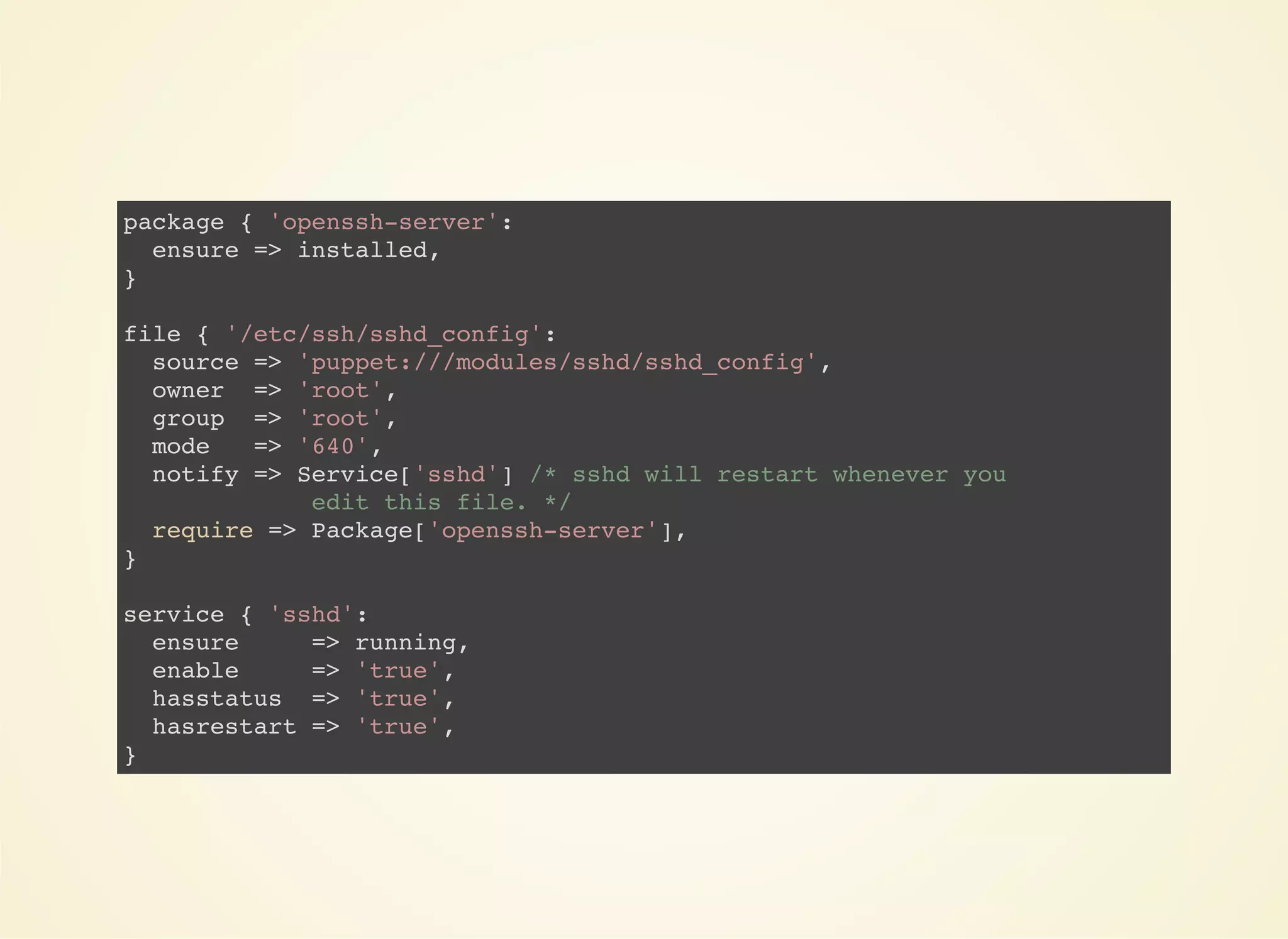 package { 'openssh-server': 
ensure => installed, 
} 
file { '/etc/ssh/sshd_config': 
source => 'puppet:///modules/sshd/sshd_config', 
owner => 'root', 
group => 'root', 
mode => '640', 
notify => Service['sshd'] /* sshd will restart whenever you 
edit this file. */ 
require => Package['openssh-server'], 
} 
service { 'sshd': 
ensure => running, 
enable => 'true', 
hasstatus => 'true', 
hasrestart => 'true', 
} 
 