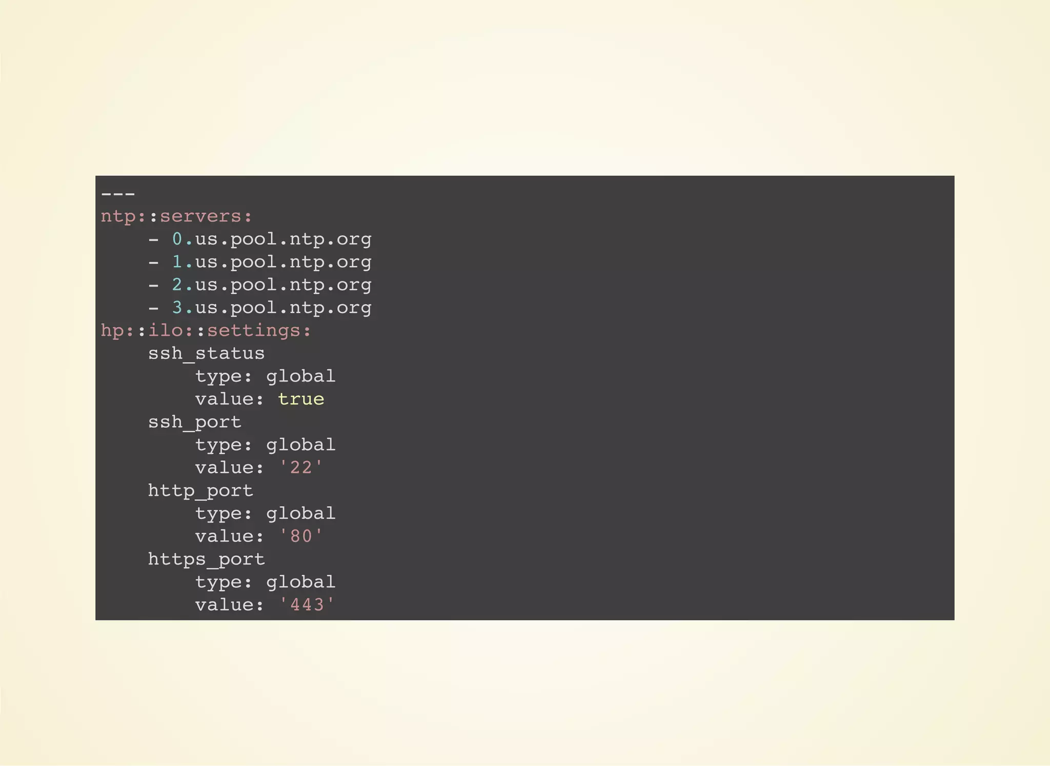 --- 
ntp::servers: 
- 0.us.pool.ntp.org 
- 1.us.pool.ntp.org 
- 2.us.pool.ntp.org 
- 3.us.pool.ntp.org 
hp::ilo::settings: 
ssh_status 
type: global 
value: true 
ssh_port 
type: global 
value: '22' 
http_port 
type: global 
value: '80' 
https_port 
type: global 
value: '443' 
 