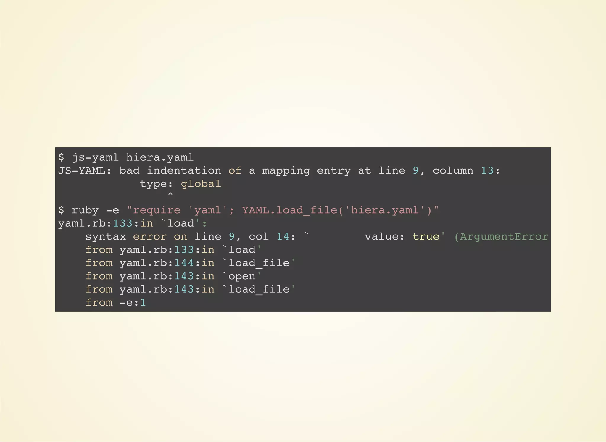 $ js-yaml hiera.yaml 
JS-YAML: bad indentation of a mapping entry at line 9, column 13: 
type: global 
^ 
$ ruby -e "require 'yaml'; YAML.load_file('hiera.yaml')" 
yaml.rb:133:in `load': 
syntax error on line 9, col 14: ` value: true' (ArgumentError) 
from yaml.rb:133:in `load' 
from yaml.rb:144:in `load_file' 
from yaml.rb:143:in `open' 
from yaml.rb:143:in `load_file' 
from -e:1 
 