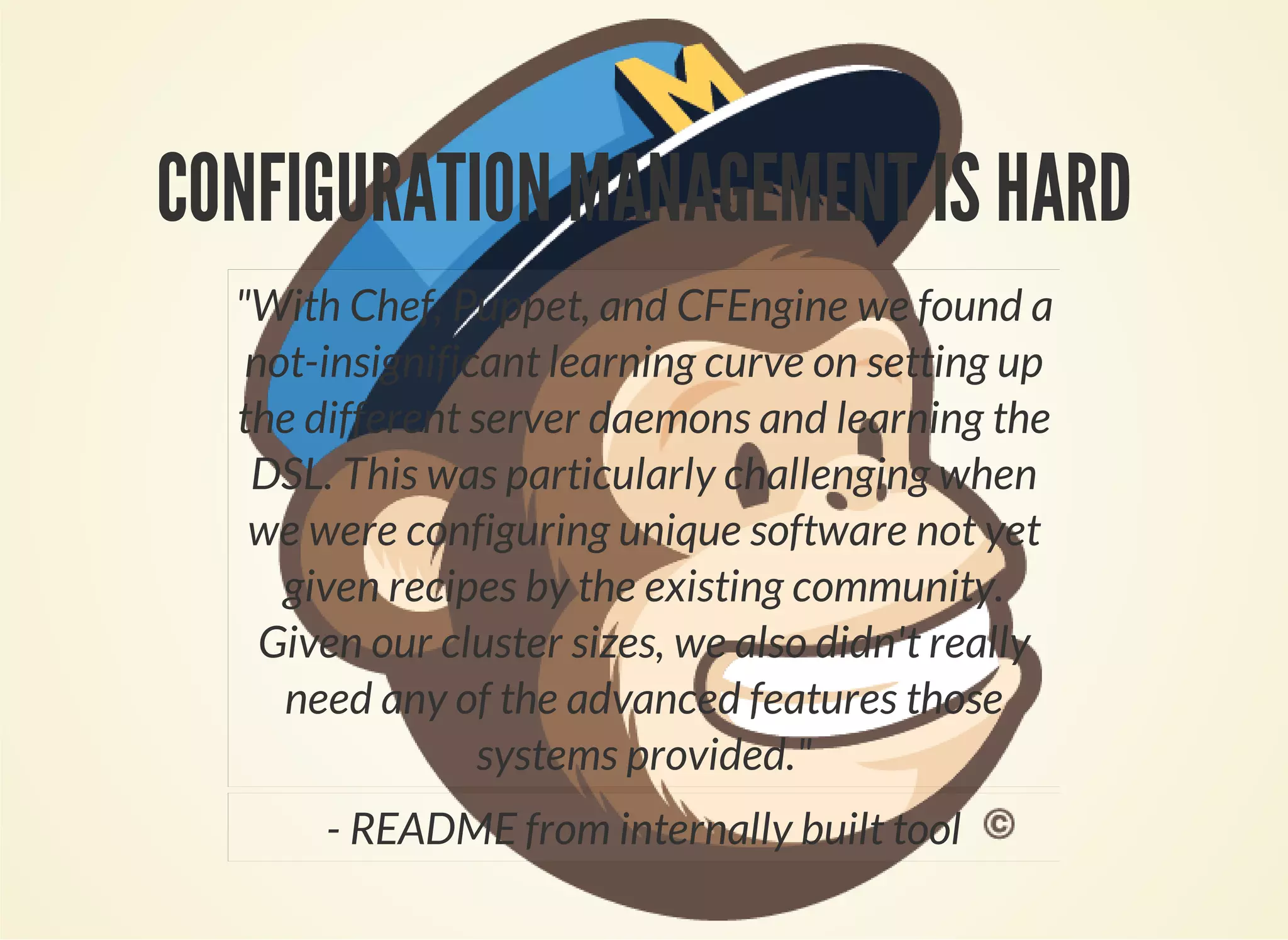 CONFIGURATION MANAGEMENT IS HARD 
"With Chef, Puppet, and CFEngine we found a 
not-insignificant learning curve on setting up 
the different server daemons and learning the 
DSL. This was particularly challenging when 
we were configuring unique software not yet 
given recipes by the existing community. 
Given our cluster sizes, we also didn't really 
need any of the advanced features those 
systems provided." 
- README from internally built tool 
 