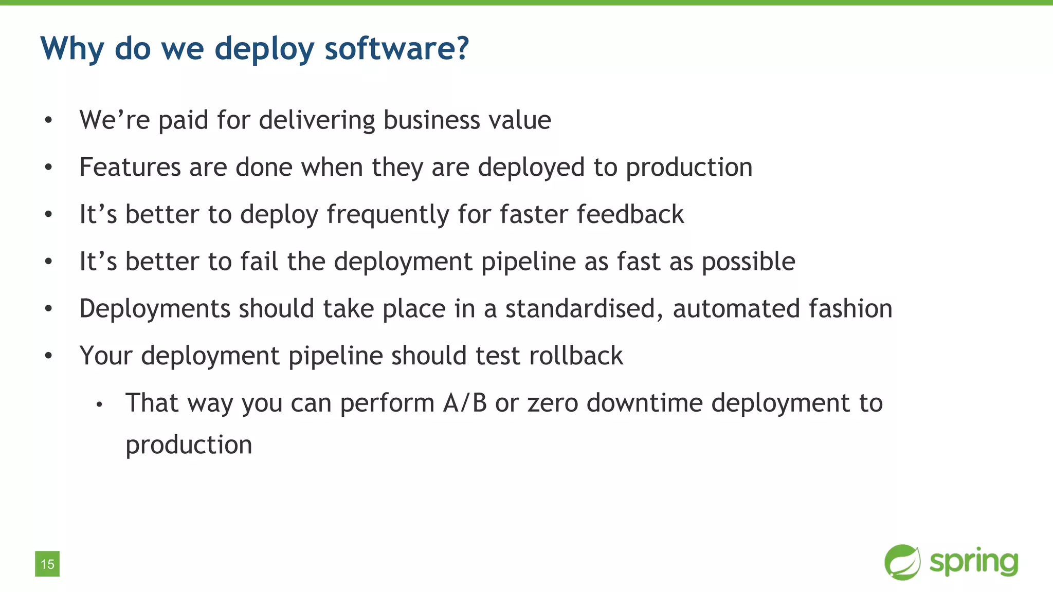15
Why do we deploy software?
• We’re paid for delivering business value
• Features are done when they are deployed to production
• It’s better to deploy frequently for faster feedback
• It’s better to fail the deployment pipeline as fast as possible
• Deployments should take place in a standardised, automated fashion
• Your deployment pipeline should test rollback
• That way you can perform A/B or zero downtime deployment to
production
 
