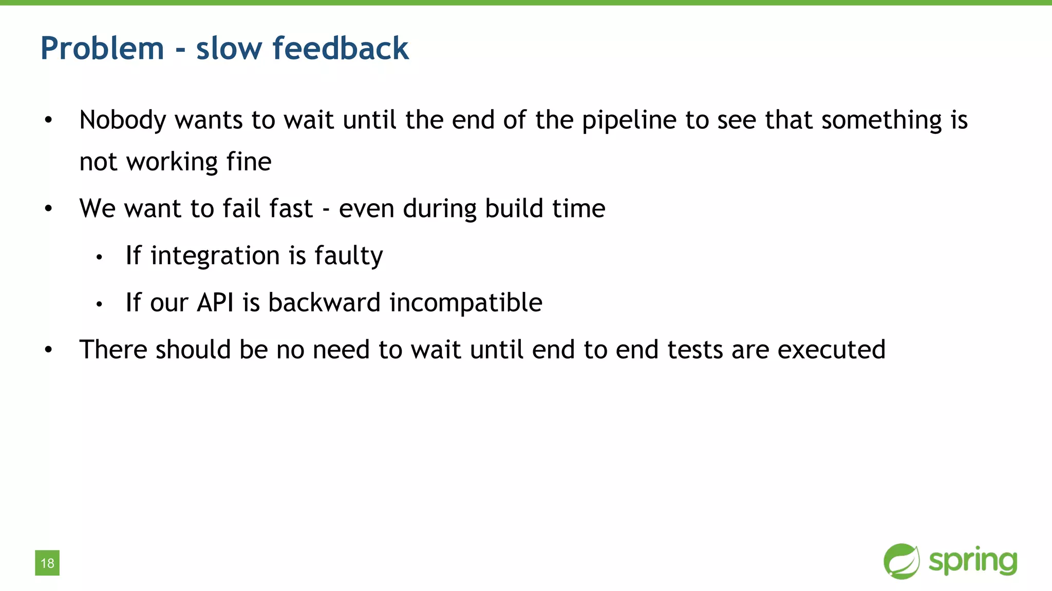 18
Problem - slow feedback
• Nobody wants to wait until the end of the pipeline to see that something is
not working fine
• We want to fail fast - even during build time
• If integration is faulty
• If our API is backward incompatible
• There should be no need to wait until end to end tests are executed
 