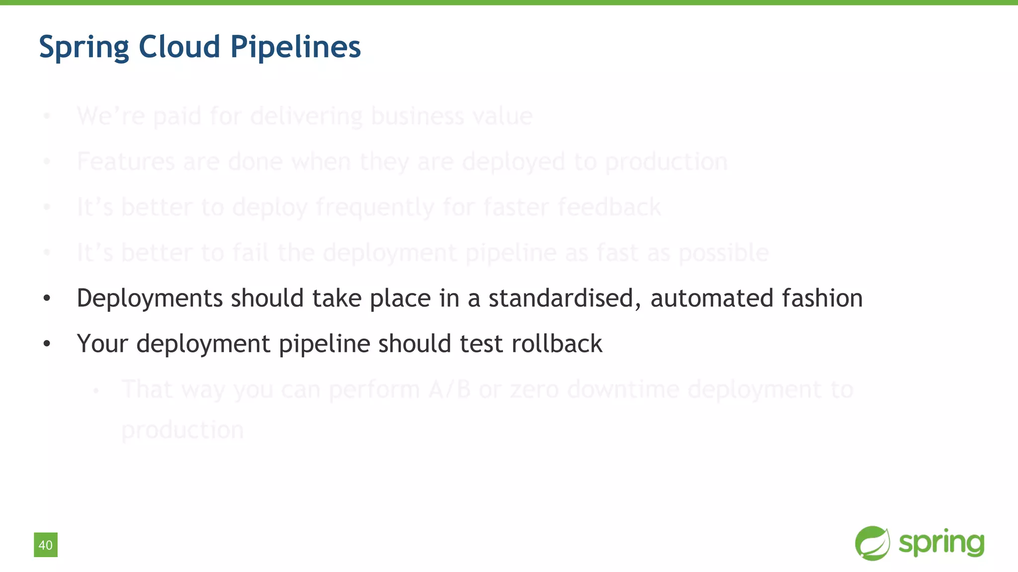 40
Spring Cloud Pipelines
• We’re paid for delivering business value
• Features are done when they are deployed to production
• It’s better to deploy frequently for faster feedback
• It’s better to fail the deployment pipeline as fast as possible
• Deployments should take place in a standardised, automated fashion
• Your deployment pipeline should test rollback
• That way you can perform A/B or zero downtime deployment to
production
 