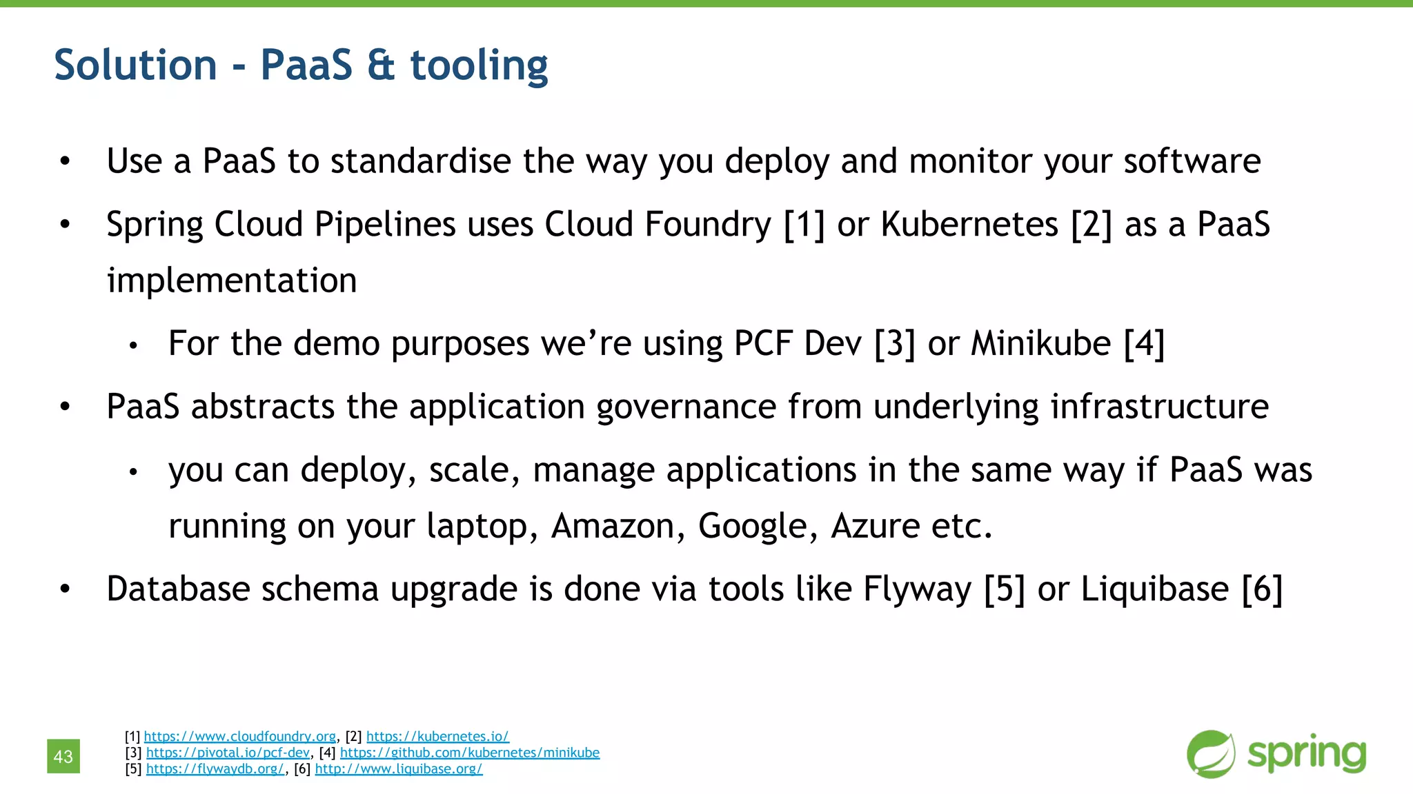 43
Solution - PaaS & tooling
• Use a PaaS to standardise the way you deploy and monitor your software
• Spring Cloud Pipelines uses Cloud Foundry [1] or Kubernetes [2] as a PaaS
implementation
• For the demo purposes we’re using PCF Dev [3] or Minikube [4]
• PaaS abstracts the application governance from underlying infrastructure
• you can deploy, scale, manage applications in the same way if PaaS was
running on your laptop, Amazon, Google, Azure etc.
• Database schema upgrade is done via tools like Flyway [5] or Liquibase [6]
[1] https://www.cloudfoundry.org, [2] https://kubernetes.io/
[3] https://pivotal.io/pcf-dev, [4] https://github.com/kubernetes/minikube
[5] https://flywaydb.org/, [6] http://www.liquibase.org/
 