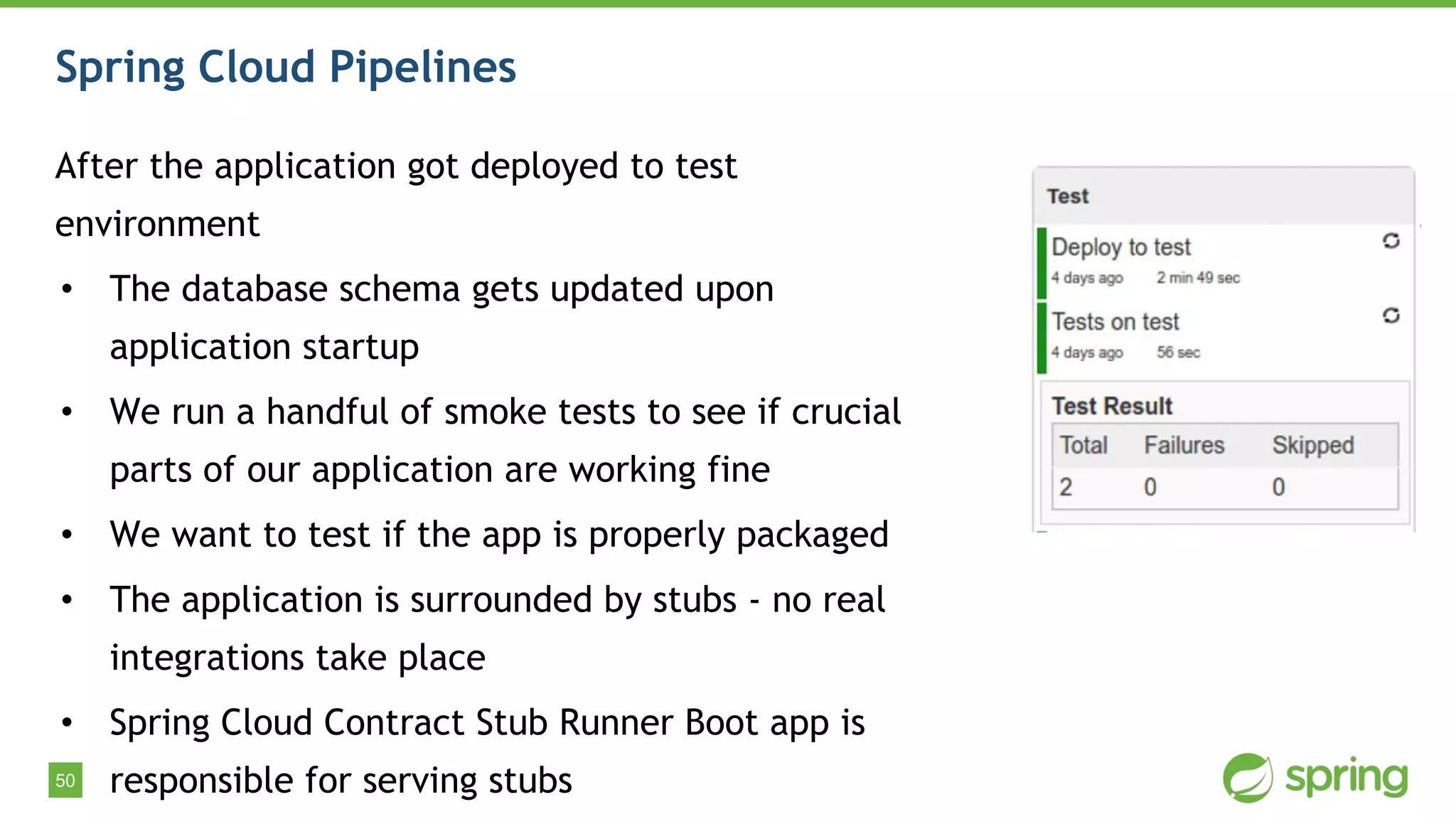 50
Spring Cloud Pipelines
After the application got deployed to test
environment
• The database schema gets updated upon
application startup
• We run a handful of smoke tests to see if crucial
parts of our application are working fine
• We want to test if the app is properly packaged
• The application is surrounded by stubs - no real
integrations take place
• Spring Cloud Contract Stub Runner Boot app is
responsible for serving stubs
 