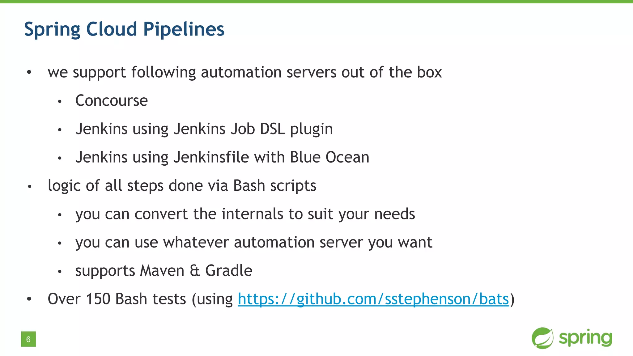 6
Spring Cloud Pipelines
• we support following automation servers out of the box
• Concourse
• Jenkins using Jenkins Job DSL plugin
• Jenkins using Jenkinsfile with Blue Ocean
• logic of all steps done via Bash scripts
• you can convert the internals to suit your needs
• you can use whatever automation server you want
• supports Maven & Gradle
• Over 150 Bash tests (using https://github.com/sstephenson/bats)
 