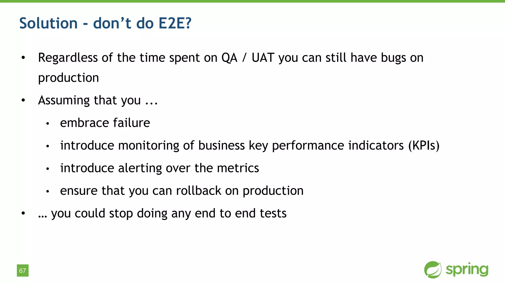 67
Solution - don’t do E2E?
• Regardless of the time spent on QA / UAT you can still have bugs on
production
• Assuming that you ...
• embrace failure
• introduce monitoring of business key performance indicators (KPIs)
• introduce alerting over the metrics
• ensure that you can rollback on production
• … you could stop doing any end to end tests
 