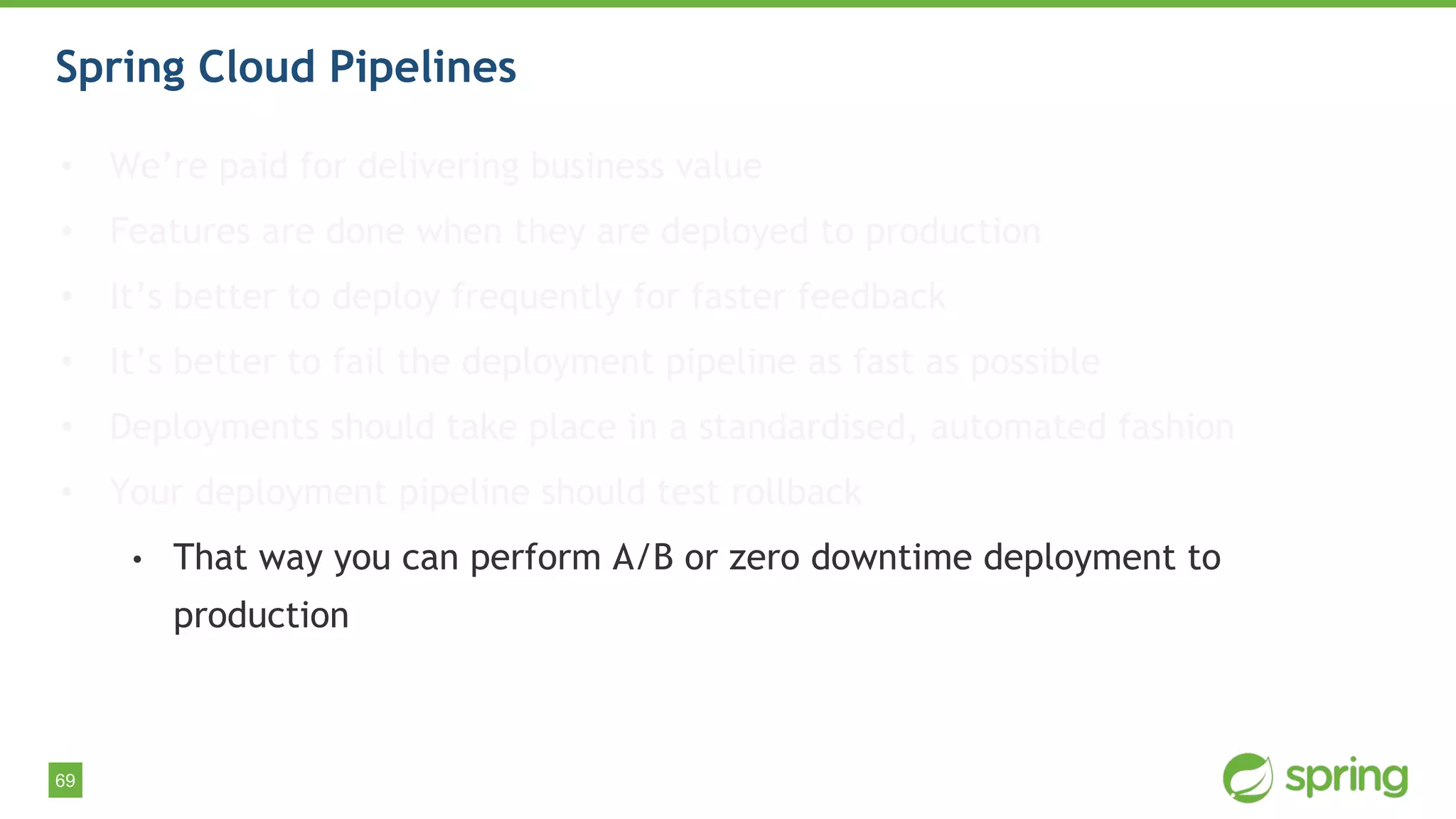 69
Spring Cloud Pipelines
• We’re paid for delivering business value
• Features are done when they are deployed to production
• It’s better to deploy frequently for faster feedback
• It’s better to fail the deployment pipeline as fast as possible
• Deployments should take place in a standardised, automated fashion
• Your deployment pipeline should test rollback
• That way you can perform A/B or zero downtime deployment to
production
 