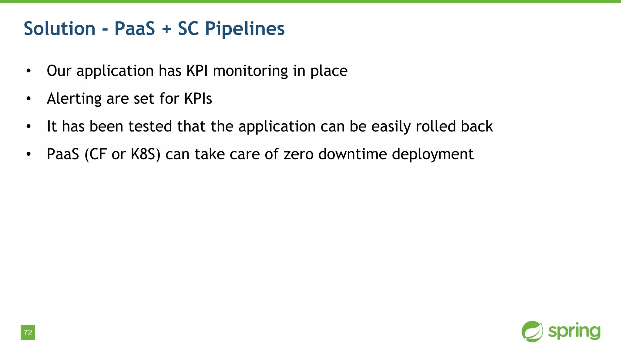 72
Solution - PaaS + SC Pipelines
• Our application has KPI monitoring in place
• Alerting are set for KPIs
• It has been tested that the application can be easily rolled back
• PaaS (CF or K8S) can take care of zero downtime deployment
 