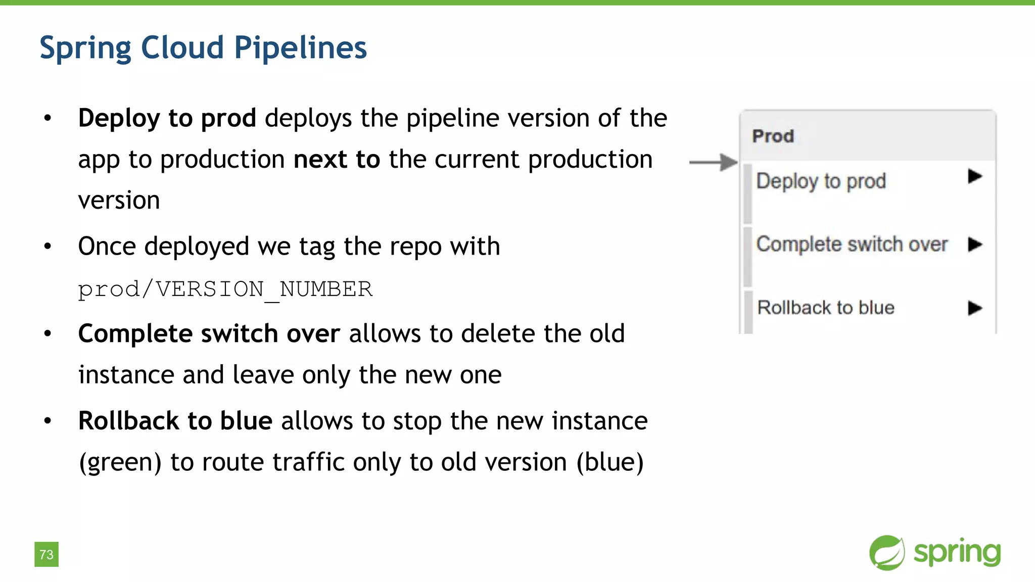73
Spring Cloud Pipelines
• Deploy to prod deploys the pipeline version of the
app to production next to the current production
version
• Once deployed we tag the repo with
prod/VERSION_NUMBER
• Complete switch over allows to delete the old
instance and leave only the new one
• Rollback to blue allows to stop the new instance
(green) to route traffic only to old version (blue)
 
