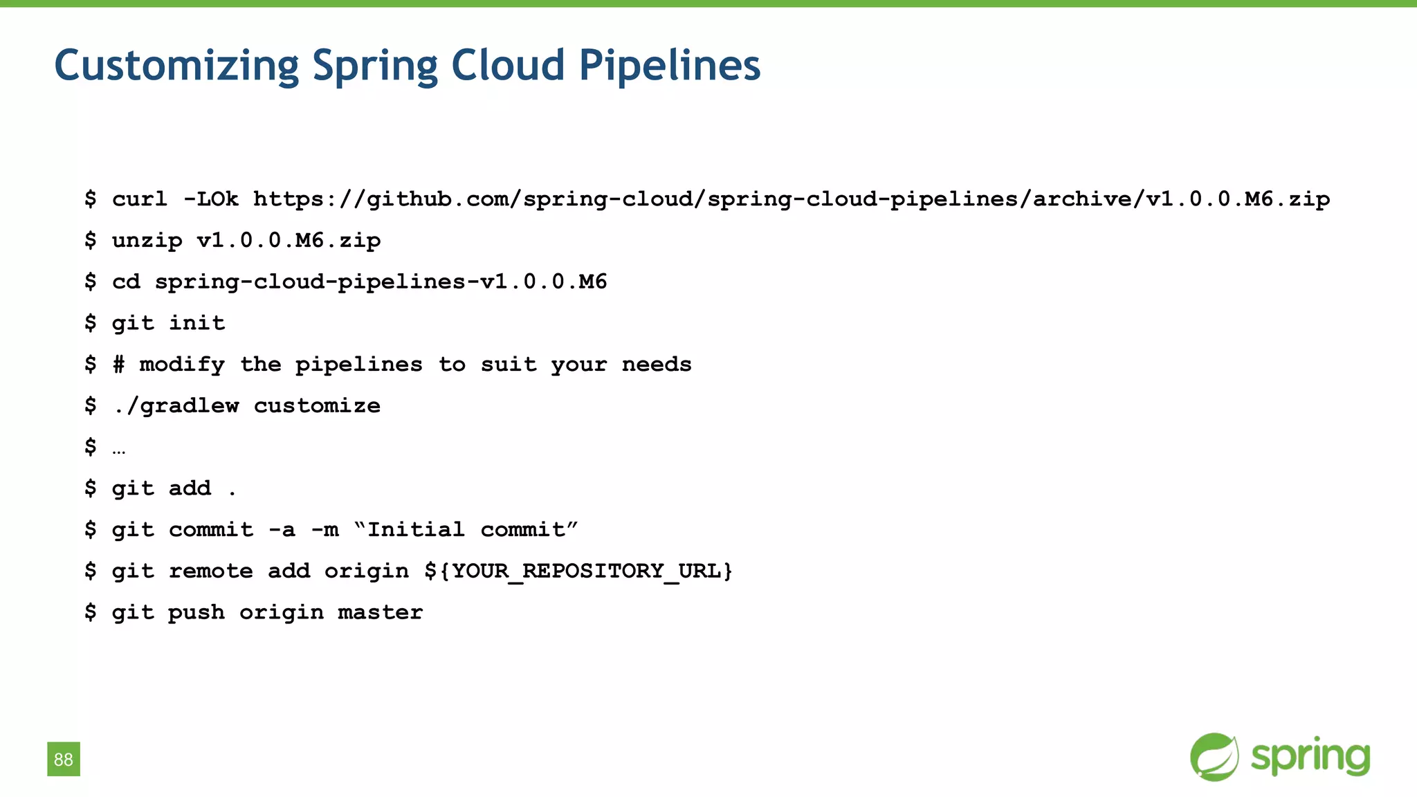 88
Customizing Spring Cloud Pipelines
$ curl -LOk https://github.com/spring-cloud/spring-cloud-pipelines/archive/v1.0.0.M6.zip
$ unzip v1.0.0.M6.zip
$ cd spring-cloud-pipelines-v1.0.0.M6
$ git init
$ # modify the pipelines to suit your needs
$ ./gradlew customize
$ …
$ git add .
$ git commit -a -m “Initial commit”
$ git remote add origin ${YOUR_REPOSITORY_URL}
$ git push origin master
 