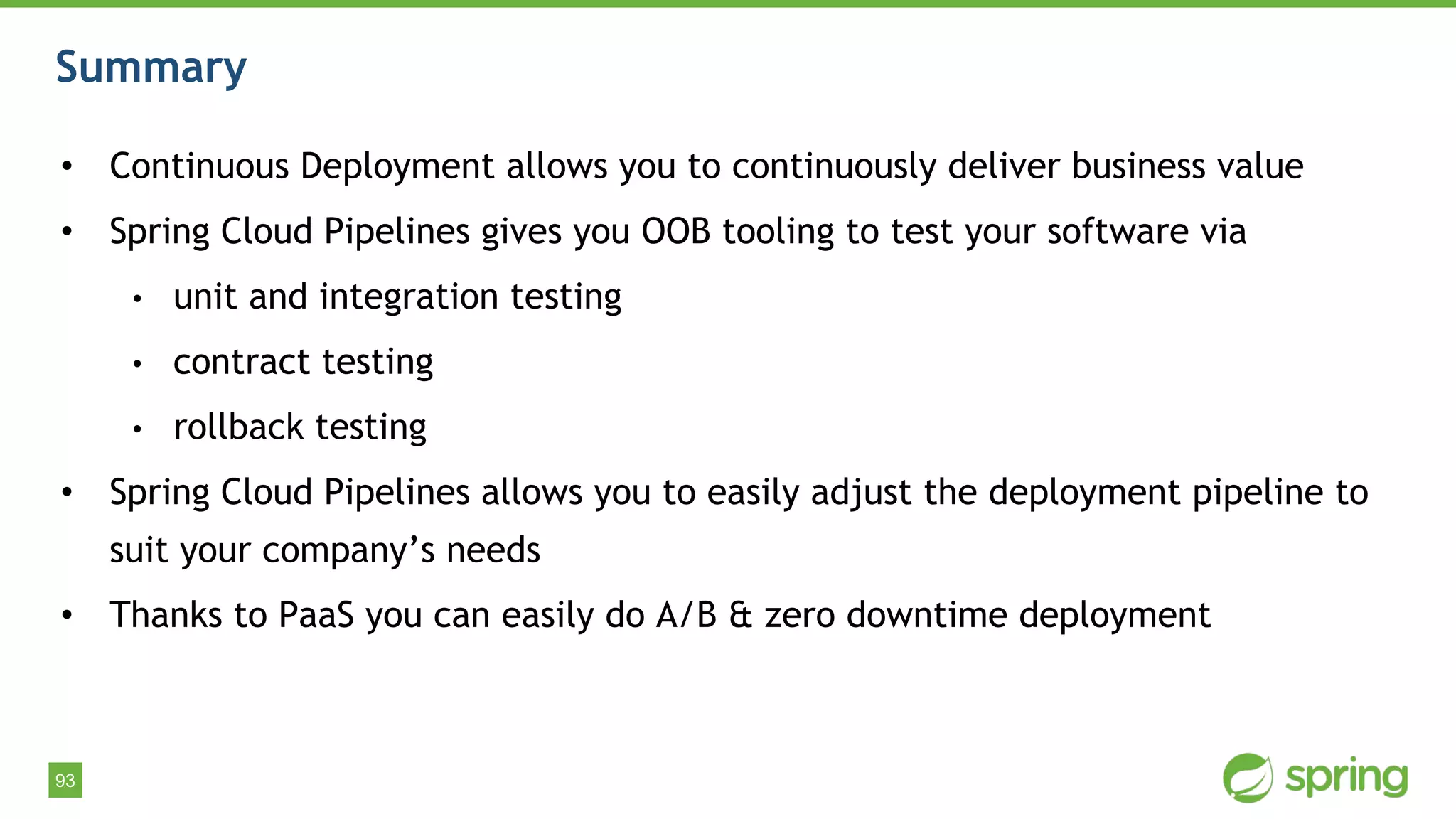 93
Summary
• Continuous Deployment allows you to continuously deliver business value
• Spring Cloud Pipelines gives you OOB tooling to test your software via
• unit and integration testing
• contract testing
• rollback testing
• Spring Cloud Pipelines allows you to easily adjust the deployment pipeline to
suit your company’s needs
• Thanks to PaaS you can easily do A/B & zero downtime deployment
 