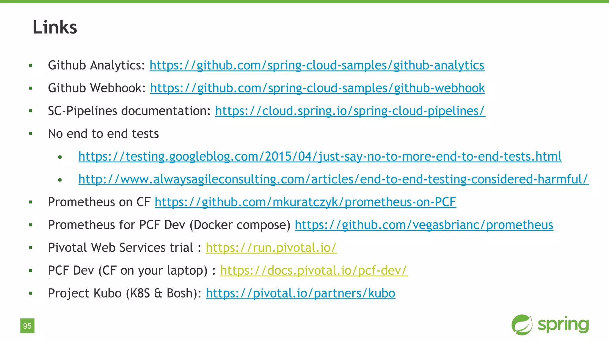 95
▪ Github Analytics: https://github.com/spring-cloud-samples/github-analytics
▪ Github Webhook: https://github.com/spring-cloud-samples/github-webhook
▪ SC-Pipelines documentation: https://cloud.spring.io/spring-cloud-pipelines/
▪ No end to end tests
• https://testing.googleblog.com/2015/04/just-say-no-to-more-end-to-end-tests.html
• http://www.alwaysagileconsulting.com/articles/end-to-end-testing-considered-harmful/
▪ Prometheus on CF https://github.com/mkuratczyk/prometheus-on-PCF
▪ Prometheus for PCF Dev (Docker compose) https://github.com/vegasbrianc/prometheus
▪ Pivotal Web Services trial : https://run.pivotal.io/
▪ PCF Dev (CF on your laptop) : https://docs.pivotal.io/pcf-dev/
▪ Project Kubo (K8S & Bosh): https://pivotal.io/partners/kubo
Links
 