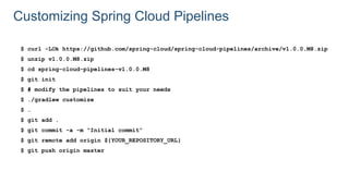 Customizing Spring Cloud Pipelines
$ curl -LOk https://github.com/spring-cloud/spring-cloud-pipelines/archive/v1.0.0.M8.zip
$ unzip v1.0.0.M8.zip
$ cd spring-cloud-pipelines-v1.0.0.M8
$ git init
$ # modify the pipelines to suit your needs
$ ./gradlew customize
$ …
$ git add .
$ git commit -a -m “Initial commit”
$ git remote add origin ${YOUR_REPOSITORY_URL}
$ git push origin master
 