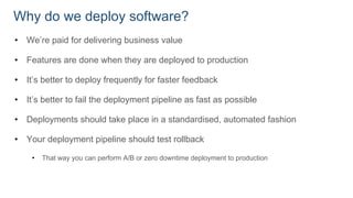 Why do we deploy software?
• We’re paid for delivering business value
• Features are done when they are deployed to production
• It’s better to deploy frequently for faster feedback
• It’s better to fail the deployment pipeline as fast as possible
• Deployments should take place in a standardised, automated fashion
• Your deployment pipeline should test rollback
• That way you can perform A/B or zero downtime deployment to production
 