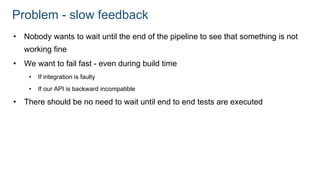 Problem - slow feedback
• Nobody wants to wait until the end of the pipeline to see that something is not
working fine
• We want to fail fast - even during build time
• If integration is faulty
• If our API is backward incompatible
• There should be no need to wait until end to end tests are executed
 