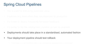 Spring Cloud Pipelines
• We’re paid for delivering business value
• Features are done when they are deployed to production
• It’s better to deploy frequently for faster feedback
• It’s better to fail the deployment pipeline as fast as possible
• Deployments should take place in a standardised, automated fashion
• Your deployment pipeline should test rollback
• That way you can perform A/B or zero downtime deployment to production
 