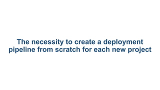 The necessity to create a deployment
pipeline from scratch for each new project
 