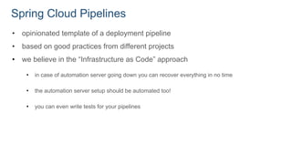 Spring Cloud Pipelines
• opinionated template of a deployment pipeline
• based on good practices from different projects
• we believe in the “Infrastructure as Code” approach
• in case of automation server going down you can recover everything in no time
• the automation server setup should be automated too!
• you can even write tests for your pipelines
 