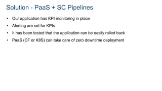 Solution - PaaS + SC Pipelines
• Our application has KPI monitoring in place
• Alerting are set for KPIs
• It has been tested that the application can be easily rolled back
• PaaS (CF or K8S) can take care of zero downtime deployment
 