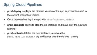 Spring Cloud Pipelines
• prod-deploy deploys the pipeline version of the app to production next to
the current production version
• Once deployed we tag the repo with prod/VERSION_NUMBER
• prod-complete allows to stop the old instance and leave only the new one
running
• prod-rollback deletes the new instance, removes the
prod/VERSION_NUMBER tag and leaves only the old one running
 