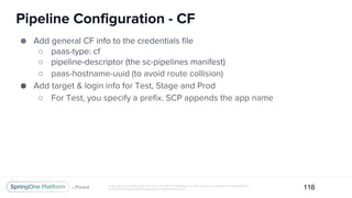 Unless otherwise indicated, these slides are © 2013-2017 Pivotal Software, Inc. and licensed under a Creative Commons Attribution-
NonCommercial license: http://creativecommons.org/licenses/by-nc/3.0/
Pipeline Configuration - CF
116
● Add general CF info to the credentials file
○ paas-type: cf
○ pipeline-descriptor (the sc-pipelines manifest)
○ paas-hostname-uuid (to avoid route collision)
● Add target & login info for Test, Stage and Prod
○ For Test, you specify a prefix. SCP appends the app name
 