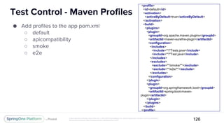 Unless otherwise indicated, these slides are © 2013-2017 Pivotal Software, Inc. and licensed under a Creative Commons Attribution-
NonCommercial license: http://creativecommons.org/licenses/by-nc/3.0/
Test Control - Maven Profiles
126
● Add profiles to the app pom.xml
○ default
○ apicompatibility
○ smoke
○ e2e
<profile>
<id>default</id>
<activation>
<activeByDefault>true</activeByDefault>
</activation>
<build>
<plugins>
<plugin>
<groupId>org.apache.maven.plugins</groupId>
<artifactId>maven-surefire-plugin</artifactId>
<configuration>
<includes>
<include>**/*Tests.java</include>
<include>**/*Test.java</include>
</includes>
<excludes>
<exclude>**/smoke/**</exclude>
<exclude>**/e2e/**</exclude>
</excludes>
</configuration>
</plugin>
<plugin>
<groupId>org.springframework.boot</groupId>
<artifactId>spring-boot-maven-
plugin</artifactId>
</plugin>
</plugins>
</build>
</profile>
 