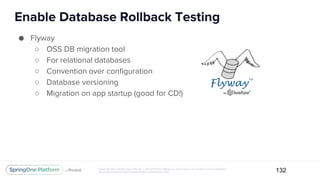 Unless otherwise indicated, these slides are © 2013-2017 Pivotal Software, Inc. and licensed under a Creative Commons Attribution-
NonCommercial license: http://creativecommons.org/licenses/by-nc/3.0/
Enable Database Rollback Testing
132
● Flyway
○ OSS DB migration tool
○ For relational databases
○ Convention over configuration
○ Database versioning
○ Migration on app startup (good for CD!)
 